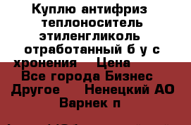  Куплю антифриз, теплоноситель этиленгликоль, отработанный б/у с хронения. › Цена ­ 100 - Все города Бизнес » Другое   . Ненецкий АО,Варнек п.